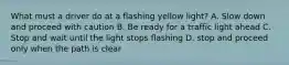 What must a driver do at a flashing yellow light? A. Slow down and proceed with caution B. Be ready for a traffic light ahead C. Stop and wait until the light stops flashing D. stop and proceed only when the path is clear