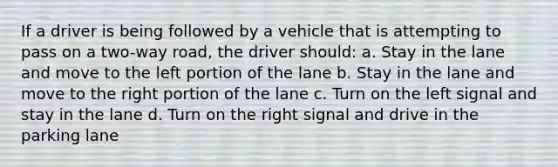 If a driver is being followed by a vehicle that is attempting to pass on a two-way road, the driver should: a. Stay in the lane and move to the left portion of the lane b. Stay in the lane and move to the right portion of the lane c. Turn on the left signal and stay in the lane d. Turn on the right signal and drive in the parking lane