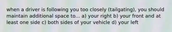 when a driver is following you too closely (tailgating), you should maintain additional space to... a) your right b) your front and at least one side c) both sides of your vehicle d) your left