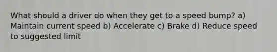 What should a driver do when they get to a speed bump? a) Maintain current speed b) Accelerate c) Brake d) Reduce speed to suggested limit