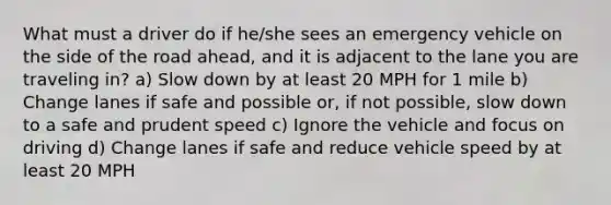 What must a driver do if he/she sees an emergency vehicle on the side of the road ahead, and it is adjacent to the lane you are traveling in? a) Slow down by at least 20 MPH for 1 mile b) Change lanes if safe and possible or, if not possible, slow down to a safe and prudent speed c) Ignore the vehicle and focus on driving d) Change lanes if safe and reduce vehicle speed by at least 20 MPH