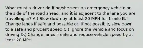 What must a driver do if he/she sees an emergency vehicle on the side of the road ahead, and it is adjacent to the lane you are travelling in? A.) Slow down by at least 20 MPH for 1 mile B.) Change lanes if safe and possible or, if not possible, slow down to a safe and prudent speed C.) Ignore the vehicle and focus on driving D.) Change lanes if safe and reduce vehicle speed by at least 20 MPH