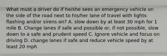 What must a driver do if he/she sees an emergency vehicle on the side of the road next to his/her lane of travel with lights flashing and/or sirens on? A. slow down by at least 30 mph for 1 mile B. Change lanes if safe and possible or, if not possible, slow down to a safe and prudent speed C. Ignore vehicle and focus on driving D. change lanes if safe and reduce vehicle speed by at least 20 mph