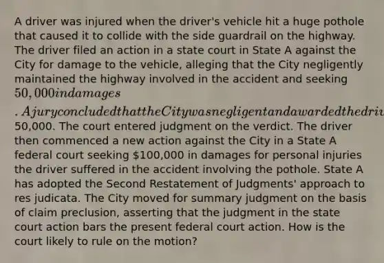 A driver was injured when the driver's vehicle hit a huge pothole that caused it to collide with the side guardrail on the highway. The driver filed an action in a state court in State A against the City for damage to the vehicle, alleging that the City negligently maintained the highway involved in the accident and seeking 50,000 in damages. A jury concluded that the City was negligent and awarded the driver50,000. The court entered judgment on the verdict. The driver then commenced a new action against the City in a State A federal court seeking 100,000 in damages for personal injuries the driver suffered in the accident involving the pothole. State A has adopted the Second Restatement of Judgments' approach to res judicata. The City moved for summary judgment on the basis of claim preclusion, asserting that the judgment in the state court action bars the present federal court action. How is the court likely to rule on the motion?