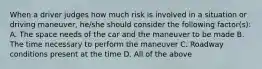 When a driver judges how much risk is involved in a situation or driving maneuver, he/she should consider the following factor(s): A. The space needs of the car and the maneuver to be made B. The time necessary to perform the maneuver C. Roadway conditions present at the time D. All of the above