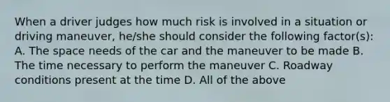 When a driver judges how much risk is involved in a situation or driving maneuver, he/she should consider the following factor(s): A. The space needs of the car and the maneuver to be made B. The time necessary to perform the maneuver C. Roadway conditions present at the time D. All of the above