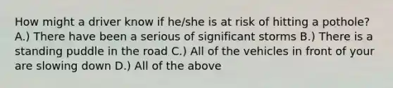 How might a driver know if he/she is at risk of hitting a pothole? A.) There have been a serious of significant storms B.) There is a standing puddle in the road C.) All of the vehicles in front of your are slowing down D.) All of the above