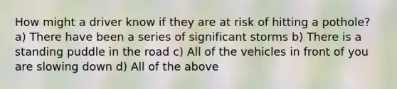 How might a driver know if they are at risk of hitting a pothole? a) There have been a series of significant storms b) There is a standing puddle in the road c) All of the vehicles in front of you are slowing down d) All of the above