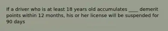 If a driver who is at least 18 years old accumulates ____ demerit points within 12 months, his or her license will be suspended for 90 days