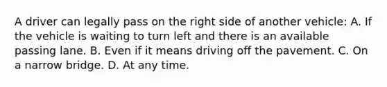 A driver can legally pass on the right side of another vehicle: A. If the vehicle is waiting to turn left and there is an available passing lane. B. Even if it means driving off the pavement. C. On a narrow bridge. D. At any time.