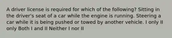 A driver license is required for which of the following? Sitting in the driver's seat of a car while the engine is running. Steering a car while it is being pushed or towed by another vehicle. I only II only Both I and II Neither I nor II