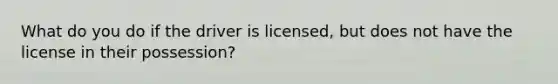 What do you do if the driver is licensed, but does not have the license in their possession?