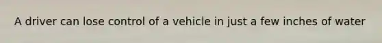 A driver can lose control of a vehicle in just a few inches of water