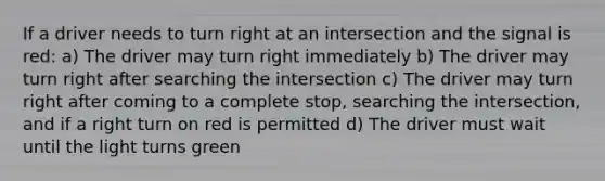 If a driver needs to turn right at an intersection and the signal is red: a) The driver may turn right immediately b) The driver may turn right after searching the intersection c) The driver may turn right after coming to a complete stop, searching the intersection, and if a right turn on red is permitted d) The driver must wait until the light turns green