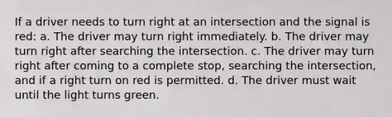 If a driver needs to turn right at an intersection and the signal is red: a. The driver may turn right immediately. b. The driver may turn right after searching the intersection. c. The driver may turn right after coming to a complete stop, searching the intersection, and if a right turn on red is permitted. d. The driver must wait until the light turns green.