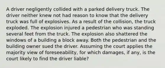 A driver negligently collided with a parked delivery truck. The driver neither knew not had reason to know that the delivery truck was full of explosives. As a result of the collision, the truck exploded. The explosion injured a pedestrian who was standing several feet from the truck. The explosion also shattered the windows of a building a block away. Both the pedestrian and the building owner sued the driver. Assuming the court applies the majority view of foreseeability, for which damages, if any, is the court likely to find the driver liable?