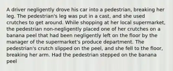 A driver negligently drove his car into a pedestrian, breaking her leg. The pedestrian's leg was put in a cast, and she used crutches to get around. While shopping at her local supermarket, the pedestrian non-negligently placed one of her crutches on a banana peel that had been negligently left on the floor by the manager of the supermarket's produce department. The pedestrian's crutch slipped on the peel, and she fell to the floor, breaking her arm. Had the pedestrian stepped on the banana peel