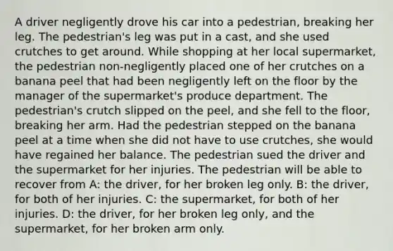 A driver negligently drove his car into a pedestrian, breaking her leg. The pedestrian's leg was put in a cast, and she used crutches to get around. While shopping at her local supermarket, the pedestrian non-negligently placed one of her crutches on a banana peel that had been negligently left on the floor by the manager of the supermarket's produce department. The pedestrian's crutch slipped on the peel, and she fell to the floor, breaking her arm. Had the pedestrian stepped on the banana peel at a time when she did not have to use crutches, she would have regained her balance. The pedestrian sued the driver and the supermarket for her injuries. The pedestrian will be able to recover from A: the driver, for her broken leg only. B: the driver, for both of her injuries. C: the supermarket, for both of her injuries. D: the driver, for her broken leg only, and the supermarket, for her broken arm only.