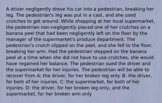 A driver negligently drove his car into a pedestrian, breaking her leg. The pedestrian's leg was put in a cast, and she used crutches to get around. While shopping at her local supermarket, the pedestrian non-negligently placed one of her crutches on a banana peel that had been negligently left on the floor by the manager of the supermarket's produce department. The pedestrian's crutch slipped on the peel, and she fell to the floor, breaking her arm. Had the pedestrian stepped on the banana peel at a time when she did not have to use crutches, she would have regained her balance. The pedestrian sued the driver and the supermarket for her injuries. The pedestrian will be able to recover from A: the driver, for her broken leg only. B: the driver, for both of her injuries. C: the supermarket, for both of her injuries. D: the driver, for her broken leg only, and the supermarket, for her broken arm only