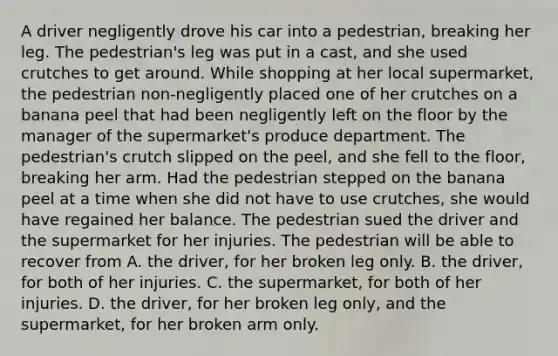 A driver negligently drove his car into a pedestrian, breaking her leg. The pedestrian's leg was put in a cast, and she used crutches to get around. While shopping at her local supermarket, the pedestrian non-negligently placed one of her crutches on a banana peel that had been negligently left on the floor by the manager of the supermarket's produce department. The pedestrian's crutch slipped on the peel, and she fell to the floor, breaking her arm. Had the pedestrian stepped on the banana peel at a time when she did not have to use crutches, she would have regained her balance. The pedestrian sued the driver and the supermarket for her injuries. The pedestrian will be able to recover from A. the driver, for her broken leg only. B. the driver, for both of her injuries. C. the supermarket, for both of her injuries. D. the driver, for her broken leg only, and the supermarket, for her broken arm only.