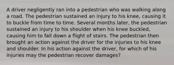 A driver negligently ran into a pedestrian who was walking along a road. The pedestrian sustained an injury to his knee, causing it to buckle from time to time. Several months later, the pedestrian sustained an injury to his shoulder when his knee buckled, causing him to fall down a flight of stairs. The pedestrian then brought an action against the driver for the injuries to his knee and shoulder. In his action against the driver, for which of his injuries may the pedestrian recover damages?