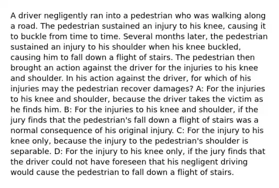 A driver negligently ran into a pedestrian who was walking along a road. The pedestrian sustained an injury to his knee, causing it to buckle from time to time. Several months later, the pedestrian sustained an injury to his shoulder when his knee buckled, causing him to fall down a flight of stairs. The pedestrian then brought an action against the driver for the injuries to his knee and shoulder. In his action against the driver, for which of his injuries may the pedestrian recover damages? A: For the injuries to his knee and shoulder, because the driver takes the victim as he finds him. B: For the injuries to his knee and shoulder, if the jury finds that the pedestrian's fall down a flight of stairs was a normal consequence of his original injury. C: For the injury to his knee only, because the injury to the pedestrian's shoulder is separable. D: For the injury to his knee only, if the jury finds that the driver could not have foreseen that his negligent driving would cause the pedestrian to fall down a flight of stairs.