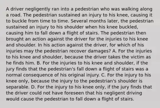 A driver negligently ran into a pedestrian who was walking along a road. The pedestrian sustained an injury to his knee, causing it to buckle from time to time. Several months later, the pedestrian sustained an injury to his shoulder when his knee buckled, causing him to fall down a flight of stairs. The pedestrian then brought an action against the driver for the injuries to his knee and shoulder. In his action against the driver, for which of his injuries may the pedestrian recover damages? A. For the injuries to his knee and shoulder, because the driver takes the victim as he finds him. B. For the injuries to his knee and shoulder, if the jury finds that the pedestrian's fall down a flight of stairs was a normal consequence of his original injury. C. For the injury to his knee only, because the injury to the pedestrian's shoulder is separable. D. For the injury to his knee only, if the jury finds that the driver could not have foreseen that his negligent driving would cause the pedestrian to fall down a flight of stairs.