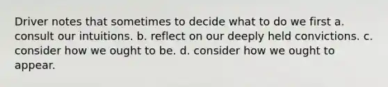 Driver notes that sometimes to decide what to do we first a. consult our intuitions. b. reflect on our deeply held convictions. c. consider how we ought to be. d. consider how we ought to appear.