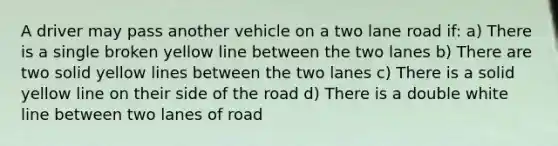 A driver may pass another vehicle on a two lane road if: a) There is a single broken yellow line between the two lanes b) There are two solid yellow lines between the two lanes c) There is a solid yellow line on their side of the road d) There is a double white line between two lanes of road