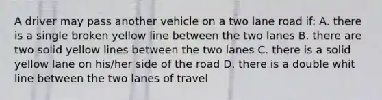 A driver may pass another vehicle on a two lane road if: A. there is a single broken yellow line between the two lanes B. there are two solid yellow lines between the two lanes C. there is a solid yellow lane on his/her side of the road D. there is a double whit line between the two lanes of travel