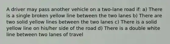 A driver may pass another vehicle on a two-lane road if: a) There is a single broken yellow line between the two lanes b) There are two solid yellow lines between the two lanes c) There is a solid yellow line on his/her side of the road d) There is a double white line between two lanes of travel