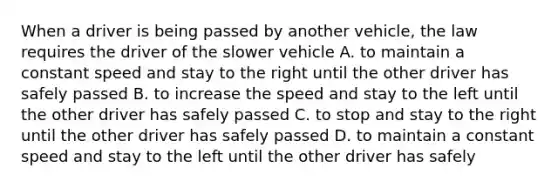 When a driver is being passed by another vehicle, the law requires the driver of the slower vehicle A. to maintain a constant speed and stay to the right until the other driver has safely passed B. to increase the speed and stay to the left until the other driver has safely passed C. to stop and stay to the right until the other driver has safely passed D. to maintain a constant speed and stay to the left until the other driver has safely