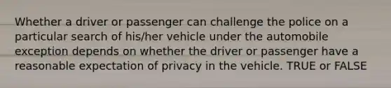 Whether a driver or passenger can challenge the police on a particular search of his/her vehicle under the automobile exception depends on whether the driver or passenger have a reasonable expectation of privacy in the vehicle. TRUE or FALSE