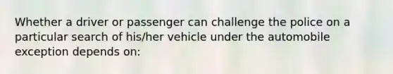 Whether a driver or passenger can challenge the police on a particular search of his/her vehicle under the automobile exception depends on: