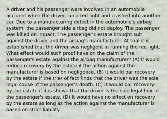 A driver and his passenger were involved in an automobile accident when the driver ran a red light and crashed into another car. Due to a manufacturing defect in the automobile's airbag system, the passenger side airbag did not deploy. The passenger was killed on impact. The passenger's estate brought suit against the driver and the airbag's manufacturer. At trial it is established that the driver was negligent in running the red light. What effect would such proof have on the claim of the passenger's estate against the airbag manufacturer? (A) It would reduce recovery by the estate if the action against the manufacturer is based on negligence. (B) It would bar recovery by the estate if the trier of fact finds that the driver was the sole legal cause of the passenger's death. (C) It would bar recovery by the estate if it is shown that the driver is the sole legal heir of the passenger's estate. (D) It would have no effect on recovery by the estate as long as the action against the manufacturer is based on strict liability.