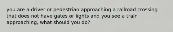 you are a driver or pedestrian approaching a railroad crossing that does not have gates or lights and you see a train approaching, what should you do?