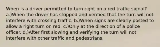 When is a driver permitted to turn right on a red traffic signal? a.)When the driver has stopped and verified that the turn will not interfere with crossing traffic. b.)When signs are clearly posted to allow a right turn on red. c.)Only at the direction of a police officer. d.)After first slowing and verifying the turn will not interfere with other traffic and pedestrians.