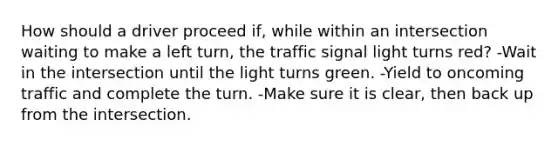 How should a driver proceed if, while within an intersection waiting to make a left turn, the traffic signal light turns red? -Wait in the intersection until the light turns green. -Yield to oncoming traffic and complete the turn. -Make sure it is clear, then back up from the intersection.