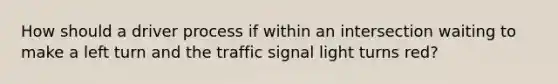 How should a driver process if within an intersection waiting to make a left turn and the traffic signal light turns red?