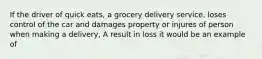 If the driver of quick eats, a grocery delivery service, loses control of the car and damages property or injures of person when making a delivery, A result in loss it would be an example of