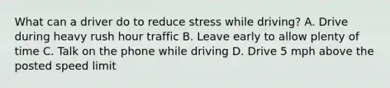 What can a driver do to reduce stress while driving? A. Drive during heavy rush hour traffic B. Leave early to allow plenty of time C. Talk on the phone while driving D. Drive 5 mph above the posted speed limit