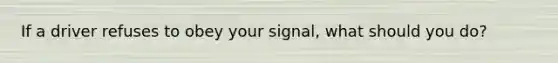 If a driver refuses to obey your signal, what should you do?