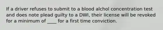 If a driver refuses to submit to a blood alchol concentration test and does note plead guilty to a DWI, their license will be revoked for a minimum of ____ for a first time conviction.