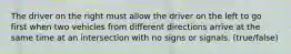 The driver on the right must allow the driver on the left to go first when two vehicles from different directions arrive at the same time at an intersection with no signs or signals. (true/false)