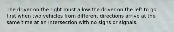 The driver on the right must allow the driver on the left to go first when two vehicles from different directions arrive at the same time at an intersection with no signs or signals.