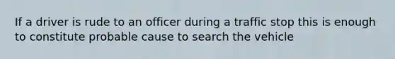 If a driver is rude to an officer during a traffic stop this is enough to constitute probable cause to search the vehicle