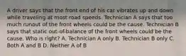 A driver says that the front end of his car vibrates up and down while traveling at most road speeds. Technician A says that too much runout of the front wheels could be the cause. Technician B says that static out-of-balance of the front wheels could be the cause. Who is right? A. Technician A only B. Technician B only C. Both A and B D. Neither A of B