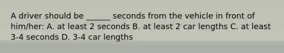 A driver should be ______ seconds from the vehicle in front of him/her: A. at least 2 seconds B. at least 2 car lengths C. at least 3-4 seconds D. 3-4 car lengths