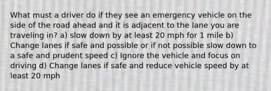 What must a driver do if they see an emergency vehicle on the side of the road ahead and it is adjacent to the lane you are traveling in? a) slow down by at least 20 mph for 1 mile b) Change lanes if safe and possible or if not possible slow down to a safe and prudent speed c) Ignore the vehicle and focus on driving d) Change lanes if safe and reduce vehicle speed by at least 20 mph