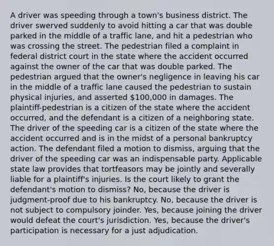 A driver was speeding through a town's business district. The driver swerved suddenly to avoid hitting a car that was double parked in the middle of a traffic lane, and hit a pedestrian who was crossing the street. The pedestrian filed a complaint in federal district court in the state where the accident occurred against the owner of the car that was double parked. The pedestrian argued that the owner's negligence in leaving his car in the middle of a traffic lane caused the pedestrian to sustain physical injuries, and asserted 100,000 in damages. The plaintiff-pedestrian is a citizen of the state where the accident occurred, and the defendant is a citizen of a neighboring state. The driver of the speeding car is a citizen of the state where the accident occurred and is in the midst of a personal bankruptcy action. The defendant filed a motion to dismiss, arguing that the driver of the speeding car was an indispensable party. Applicable state law provides that tortfeasors may be jointly and severally liable for a plaintiff's injuries. Is the court likely to grant the defendant's motion to dismiss? No, because the driver is judgment-proof due to his bankruptcy. No, because the driver is not subject to compulsory joinder. Yes, because joining the driver would defeat the court's jurisdiction. Yes, because the driver's participation is necessary for a just adjudication.